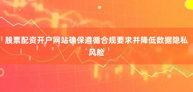 股票配资开户网站确保遵循合规要求并降低数据隐私风险