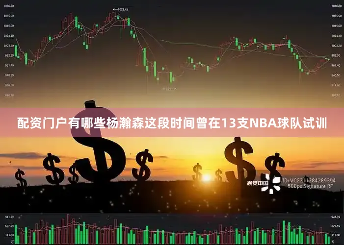 配资门户有哪些杨瀚森这段时间曾在13支NBA球队试训