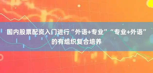 国内股票配资入门进行“外语+专业”“专业+外语”的有组织复合培养