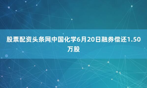 股票配资头条网中国化学6月20日融券偿还1.50万股