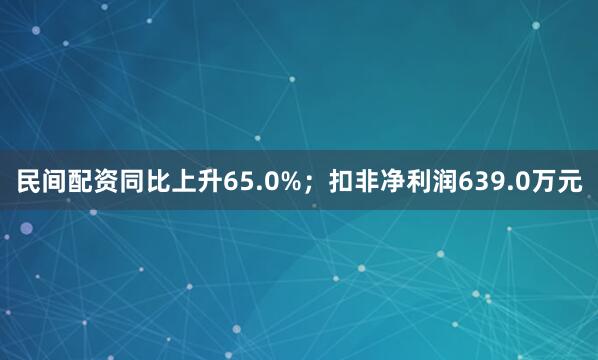 民间配资同比上升65.0%；扣非净利润639.0万元