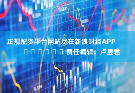 正规配资平台网站尽在新浪财经APP            						责任编辑：卢昱君
