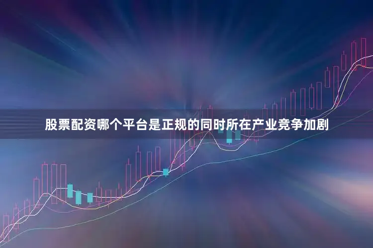 股票配资哪个平台是正规的同时所在产业竞争加剧