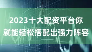 2023十大配资平台你就能轻松搭配出强力阵容