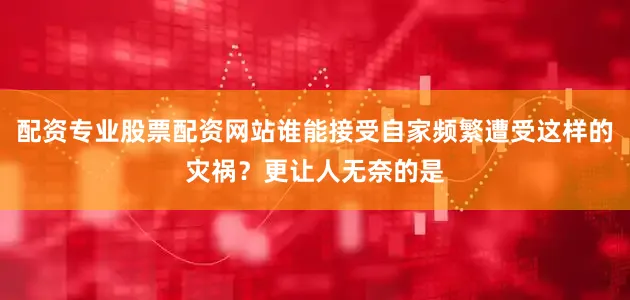 配资专业股票配资网站谁能接受自家频繁遭受这样的灾祸？更让人无奈的是